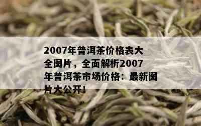 2007年普洱茶价格表大全图片，全面解析2007年普洱茶市场价格：最新图片大公开！