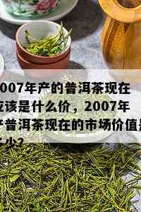 2007年产的普洱茶现在应该是什么价，2007年产普洱茶现在的市场价值是多少？