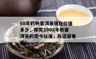 08年的熟普洱茶现在价值多少，探究2008年熟普洱茶的现今日值，你还留着吗？