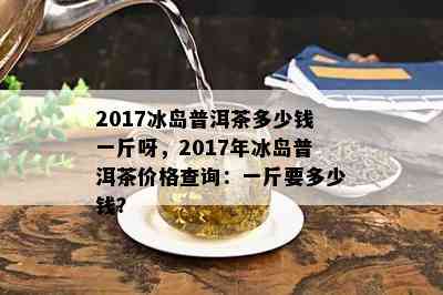 2017冰岛普洱茶多少钱一斤呀，2017年冰岛普洱茶价格查询：一斤要多少钱？