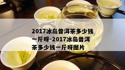 2017冰岛普洱茶多少钱一斤呀-2017冰岛普洱茶多少钱一斤呀图片