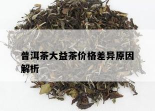 普洱茶大益茶价格差异原因解析