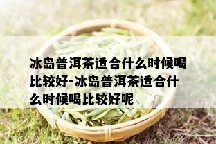 冰岛普洱茶适合什么时候喝比较好-冰岛普洱茶适合什么时候喝比较好呢