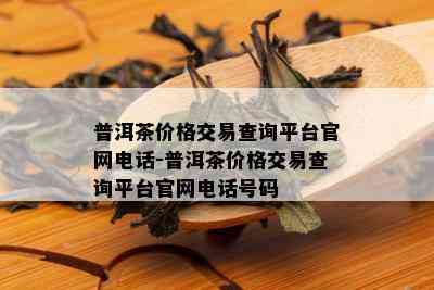 普洱茶价格交易查询平台官网电话-普洱茶价格交易查询平台官网电话号码