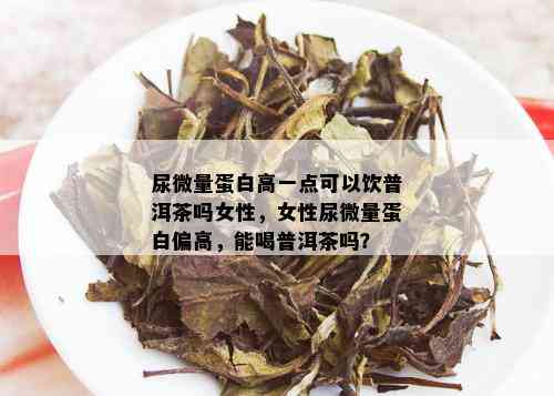 尿微量蛋白高一点可以饮普洱茶吗女性，女性尿微量蛋白偏高，能喝普洱茶吗？