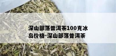 深山部落普洱茶100克冰岛价格-深山部落普洱茶