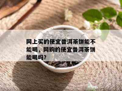 网上买的便宜普洱茶饼能不能喝，网购的便宜普洱茶饼能喝吗？