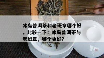 冰岛普洱茶和老班章哪个好，比较一下：冰岛普洱茶与老班章，哪个更好？