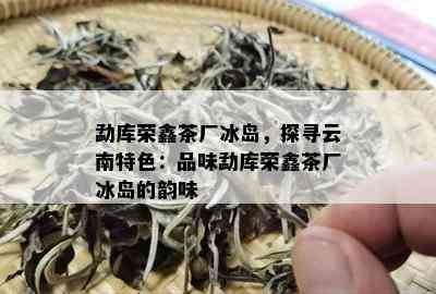 勐库荣鑫茶厂冰岛，探寻云南特色：品味勐库荣鑫茶厂冰岛的韵味