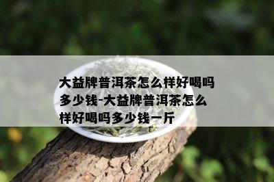 大益牌普洱茶怎么样好喝吗多少钱-大益牌普洱茶怎么样好喝吗多少钱一斤