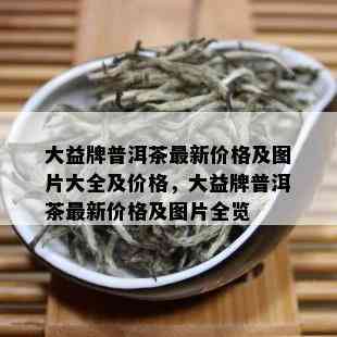 大益牌普洱茶最新价格及图片大全及价格，大益牌普洱茶最新价格及图片全览