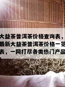 大益茶普洱茶价格查询表，最新大益茶普洱茶价格一览表，一网打尽各类热门产品！