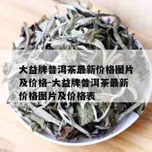 大益牌普洱茶最新价格图片及价格-大益牌普洱茶最新价格图片及价格表