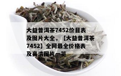 大益普洱茶7452价目表及图片大全，【大益普洱茶7452】全网最全价格表及高清图片一览