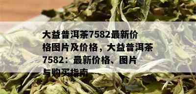 大益普洱茶7582最新价格图片及价格，大益普洱茶7582：最新价格、图片与购买指南