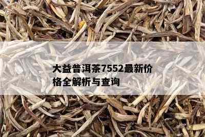 大益普洱茶7552最新价格全解析与查询