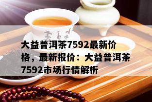 大益普洱茶7592最新价格，最新报价：大益普洱茶7592市场行情解析