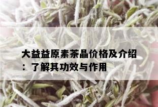 大益益原素茶晶价格及介绍：了解其功效与作用