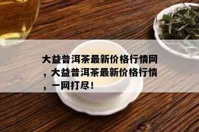 大益普洱茶最新价格行情网，大益普洱茶最新价格行情，一网打尽！