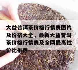 大益普洱茶价格行情表图片及价格大全，最新大益普洱茶价格行情表及全网更高性价比推荐