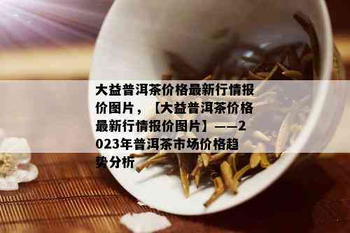 大益普洱茶价格最新行情报价图片，【大益普洱茶价格最新行情报价图片】——2023年普洱茶市场价格趋势分析