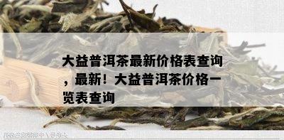 大益普洱茶最新价格表查询，最新！大益普洱茶价格一览表查询