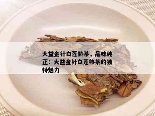 大益金针白莲熟茶，品味纯正：大益金针白莲熟茶的独特魅力