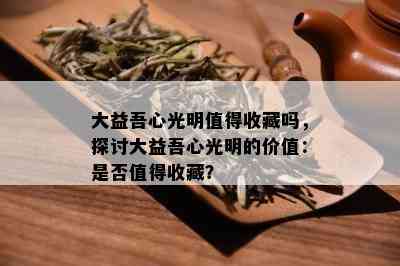 大益吾心光明值得收藏吗，探讨大益吾心光明的价值：是否值得收藏？