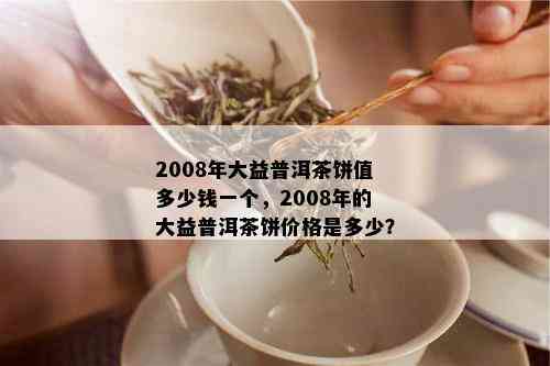 2008年大益普洱茶饼值多少钱一个，2008年的大益普洱茶饼价格是多少？