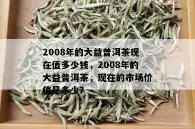 2008年的大益普洱茶现在值多少钱，2008年的大益普洱茶，现在的市场价值是多少？