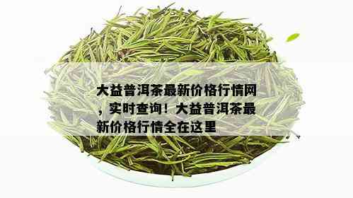 大益普洱茶最新价格行情网，实时查询！大益普洱茶最新价格行情全在这里