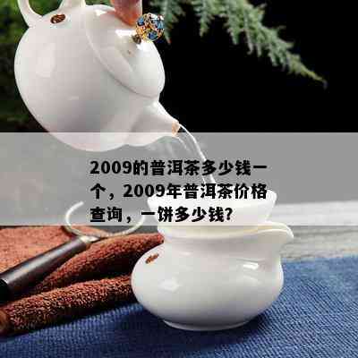 2009的普洱茶多少钱一个，2009年普洱茶价格查询，一饼多少钱？