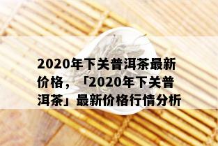 2020年下关普洱茶最新价格，「2020年下关普洱茶」最新价格行情分析