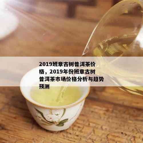 2019班章古树普洱茶价格，2019年份班章古树普洱茶市场价格分析与趋势预测