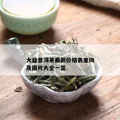 大益普洱茶最新价格表查询及图片大全一览