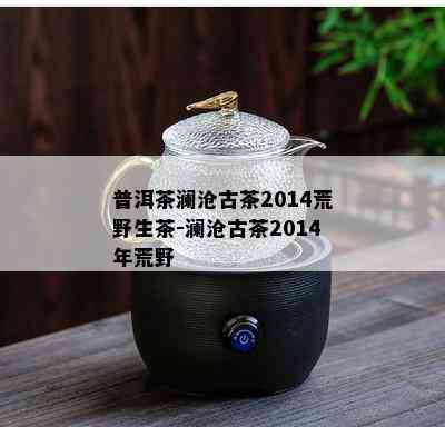 普洱茶澜沧古茶2014荒野生茶-澜沧古茶2014年荒野