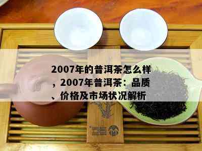 2007年的普洱茶怎么样，2007年普洱茶：品质、价格及市场状况解析