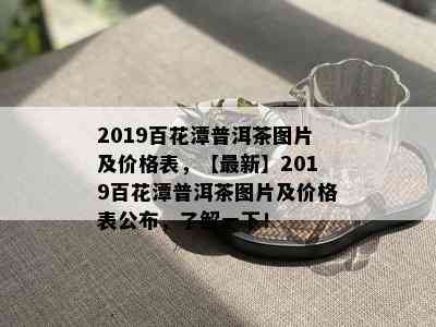 2019百花潭普洱茶图片及价格表，【最新】2019百花潭普洱茶图片及价格表公布，了解一下！