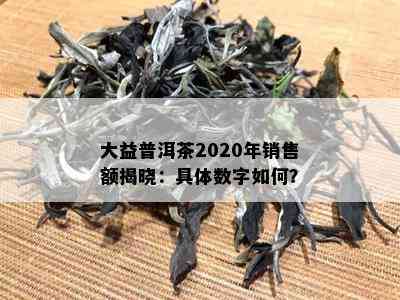 大益普洱茶2020年销售额揭晓：具体数字如何？