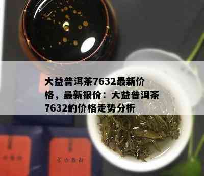 大益普洱茶7632最新价格，最新报价：大益普洱茶7632的价格走势分析