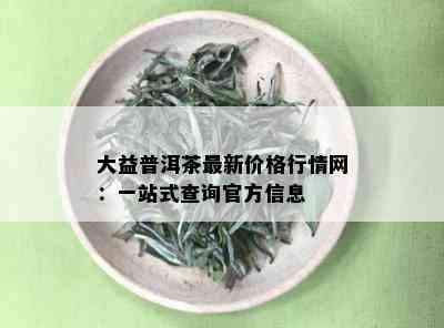 大益普洱茶最新价格行情网：一站式查询官方信息