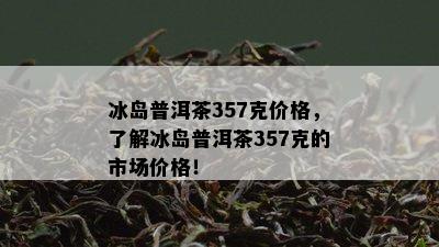 冰岛普洱茶357克价格，了解冰岛普洱茶357克的市场价格！