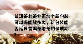 普洱茶老茶外面加个新包装可以吗能放多久，新包装能否延长普洱茶老茶的保质期？