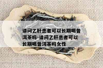 请问乙肝患者可以长期喝普洱茶吗-请问乙肝患者可以长期喝普洱茶吗女性