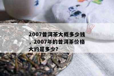 2007普洱茶大概多少钱，2007年的普洱茶价格大约是多少？