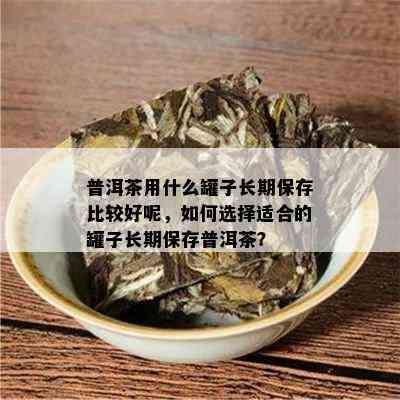 普洱茶用什么罐子长期保存比较好呢，如何选择适合的罐子长期保存普洱茶？