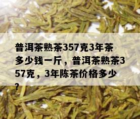 普洱茶熟茶357克3年茶多少钱一斤，普洱茶熟茶357克，3年陈茶价格多少？