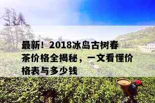 最新！2018冰岛古树春茶价格全揭秘，一文看懂价格表与多少钱