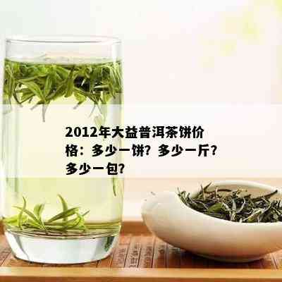 2012年大益普洱茶饼价格：多少一饼？多少一斤？多少一包？