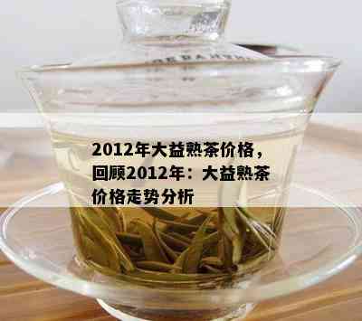 2012年大益熟茶价格，回顾2012年：大益熟茶价格走势分析